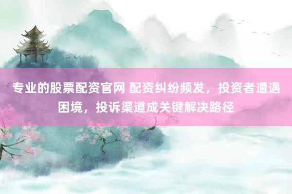 专业的股票配资官网 配资纠纷频发，投资者遭遇困境，投诉渠道成关键解决路径