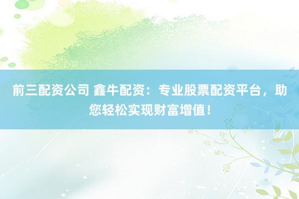 前三配资公司 鑫牛配资：专业股票配资平台，助您轻松实现财富增值！