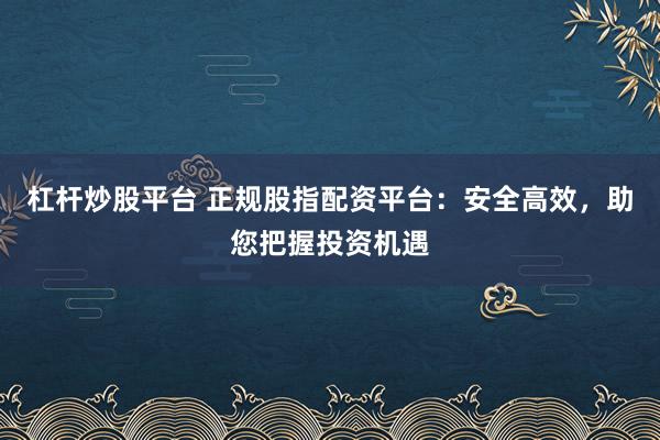 杠杆炒股平台 正规股指配资平台：安全高效，助您把握投资机遇