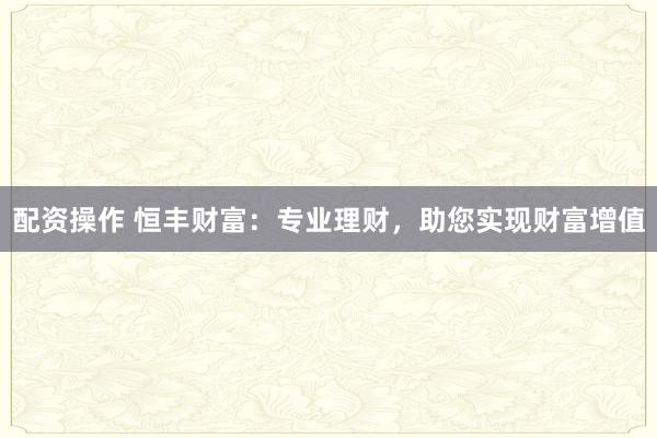 配资操作 恒丰财富：专业理财，助您实现财富增值