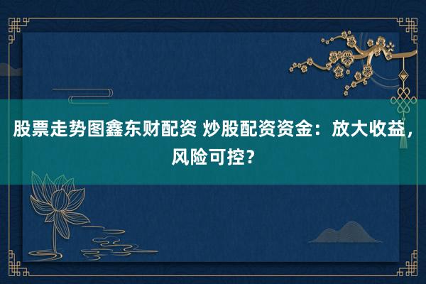 股票走势图鑫东财配资 炒股配资资金：放大收益，风险可控？