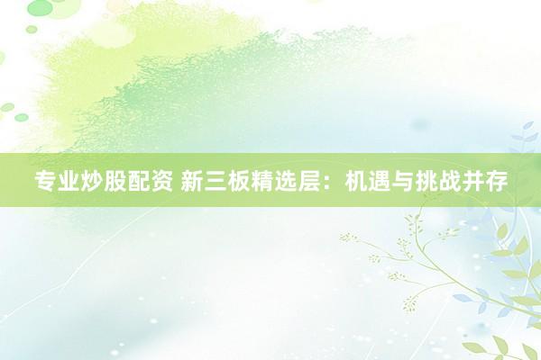 专业炒股配资 新三板精选层：机遇与挑战并存