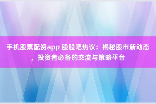 手机股票配资app 股股吧热议：揭秘股市新动态，投资者必备的交流与策略平台