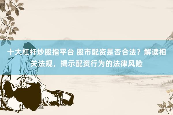 十大杠杆炒股指平台 股市配资是否合法？解读相关法规，揭示配资行为的法律风险
