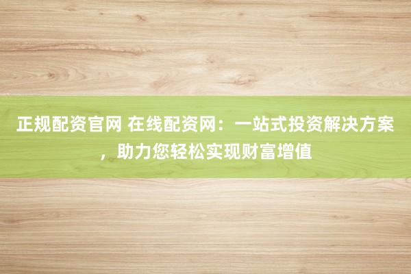 正规配资官网 在线配资网：一站式投资解决方案，助力您轻松实现财富增值