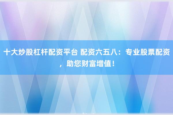 十大炒股杠杆配资平台 配资六五八：专业股票配资，助您财富增值！