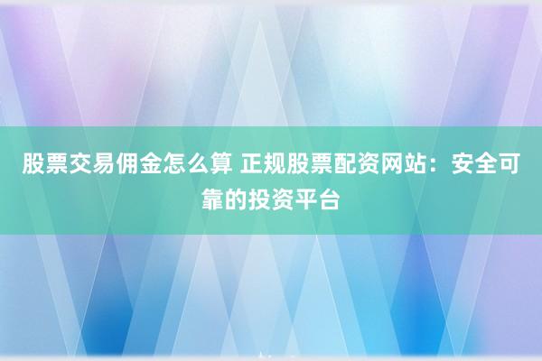 股票交易佣金怎么算 正规股票配资网站：安全可靠的投资平台
