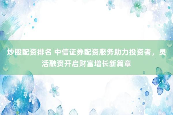 炒股配资排名 中信证券配资服务助力投资者，灵活融资开启财富增长新篇章