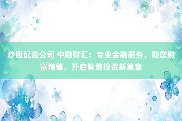 炒股配资公司 中融财汇：专业金融服务，助您财富增值，开启智慧投资新篇章
