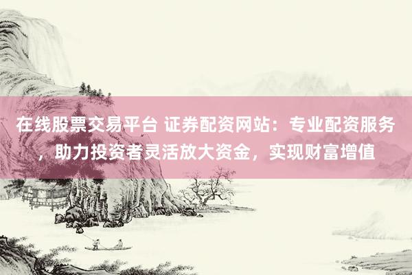 在线股票交易平台 证券配资网站：专业配资服务，助力投资者灵活放大资金，实现财富增值