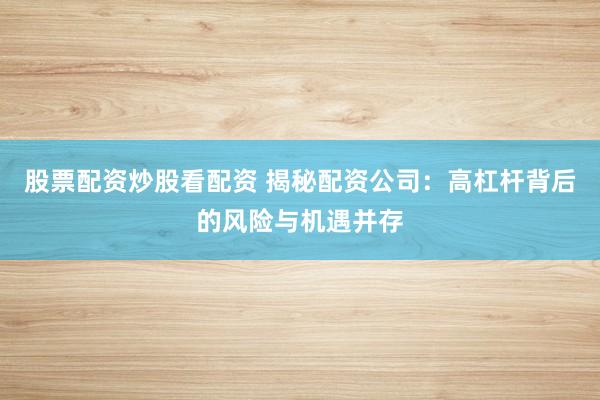 股票配资炒股看配资 揭秘配资公司：高杠杆背后的风险与机遇并存