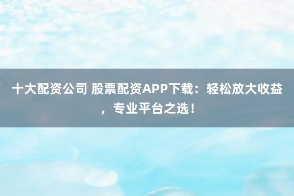 十大配资公司 股票配资APP下载：轻松放大收益，专业平台之选！