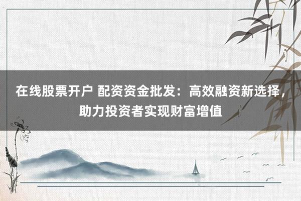 在线股票开户 配资资金批发：高效融资新选择，助力投资者实现财富增值