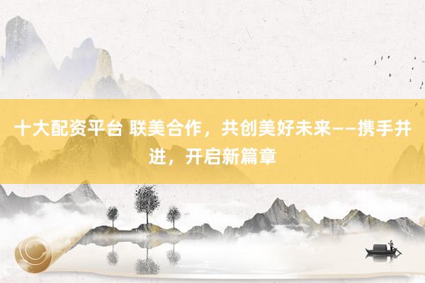 十大配资平台 联美合作，共创美好未来——携手并进，开启新篇章
