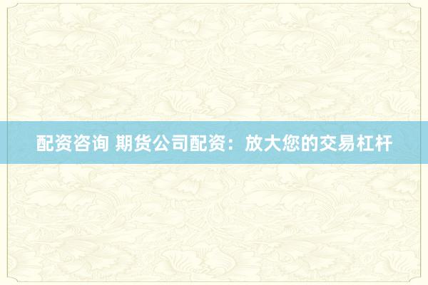 配资咨询 期货公司配资：放大您的交易杠杆