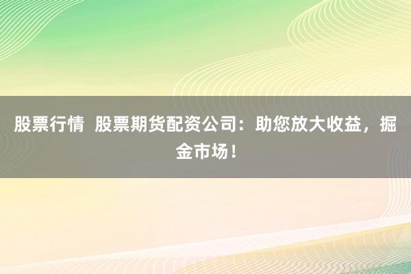 股票行情  股票期货配资公司：助您放大收益，掘金市场！