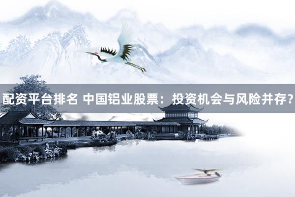 配资平台排名 中国铝业股票：投资机会与风险并存？