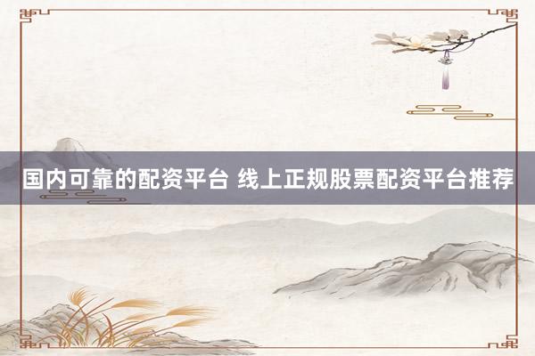 国内可靠的配资平台 线上正规股票配资平台推荐