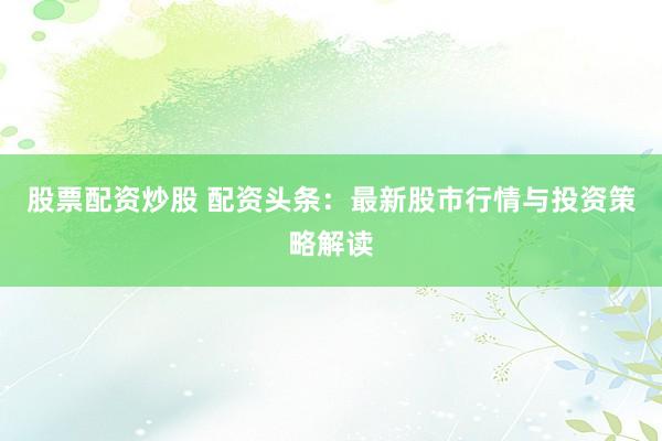 股票配资炒股 配资头条：最新股市行情与投资策略解读