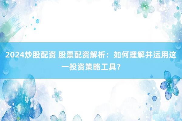 2024炒股配资 股票配资解析：如何理解并运用这一投资策略工具？