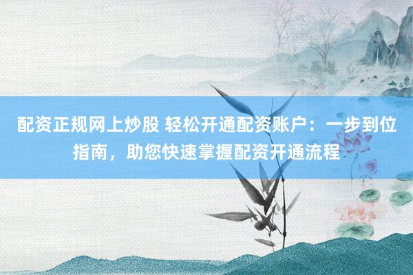 配资正规网上炒股 轻松开通配资账户：一步到位指南，助您快速掌握配资开通流程