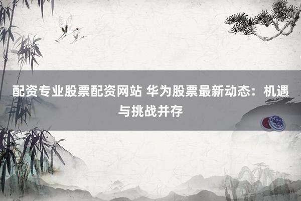 配资专业股票配资网站 华为股票最新动态：机遇与挑战并存