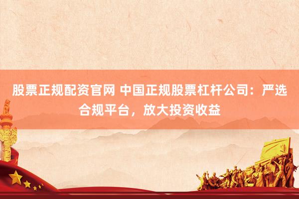 股票正规配资官网 中国正规股票杠杆公司：严选合规平台，放大投资收益