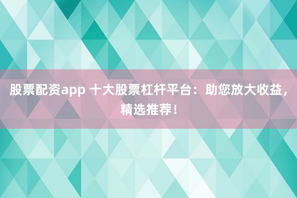 股票配资app 十大股票杠杆平台：助您放大收益，精选推荐！