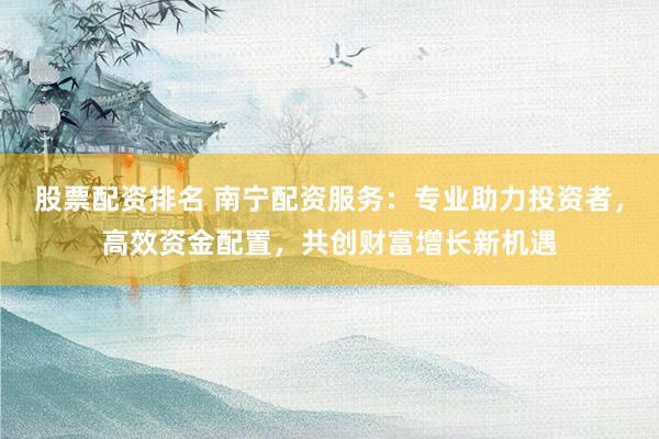 股票配资排名 南宁配资服务：专业助力投资者，高效资金配置，共创财富增长新机遇