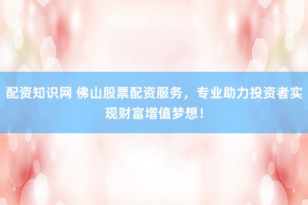 配资知识网 佛山股票配资服务，专业助力投资者实现财富增值梦想！