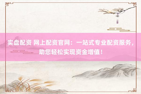 实盘配资 网上配资官网：一站式专业配资服务，助您轻松实现资金增值！