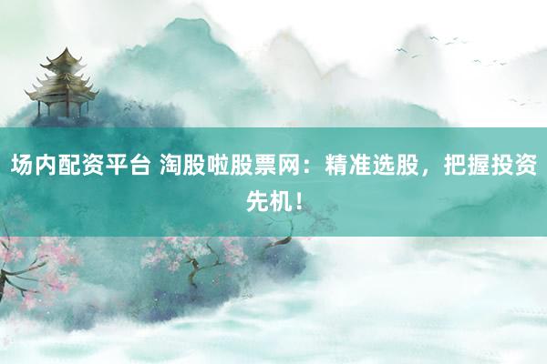 场内配资平台 淘股啦股票网：精准选股，把握投资先机！