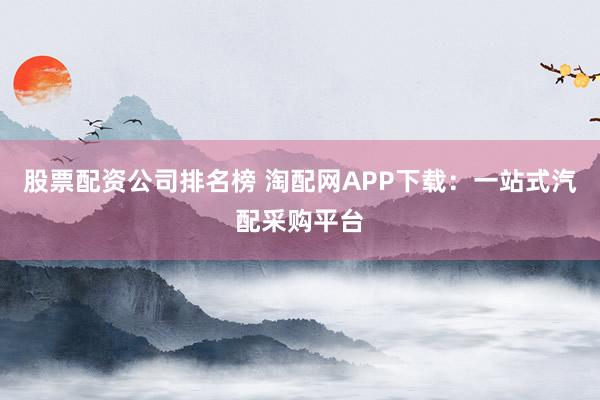 股票配资公司排名榜 淘配网APP下载：一站式汽配采购平台