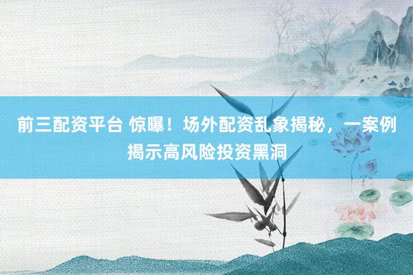 前三配资平台 惊曝！场外配资乱象揭秘，一案例揭示高风险投资黑洞