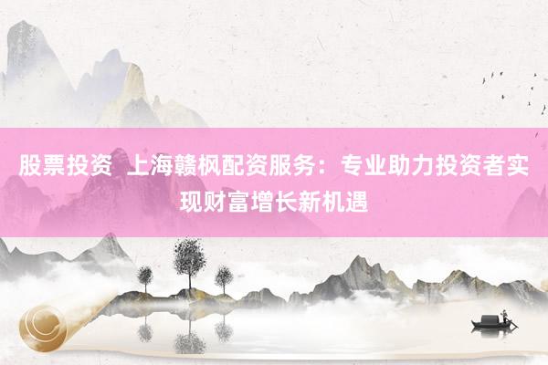 股票投资  上海赣枫配资服务：专业助力投资者实现财富增长新机遇