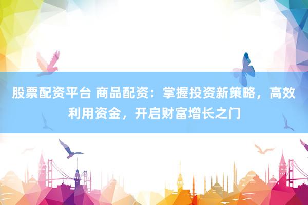 股票配资平台 商品配资：掌握投资新策略，高效利用资金，开启财富增长之门