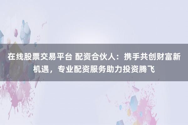 在线股票交易平台 配资合伙人：携手共创财富新机遇，专业配资服务助力投资腾飞