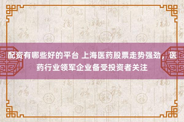配资有哪些好的平台 上海医药股票走势强劲，医药行业领军企业备受投资者关注