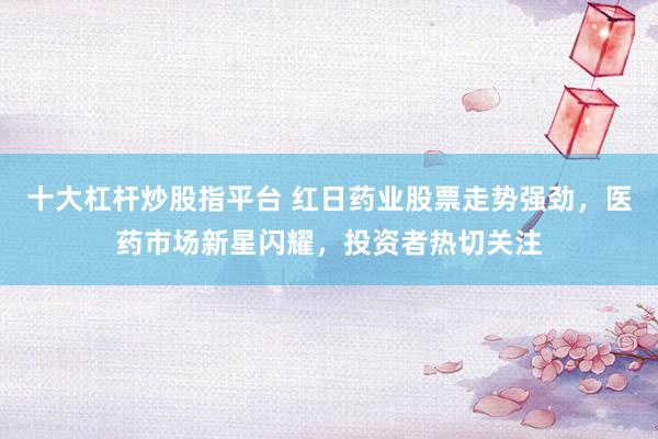 十大杠杆炒股指平台 红日药业股票走势强劲，医药市场新星闪耀，投资者热切关注