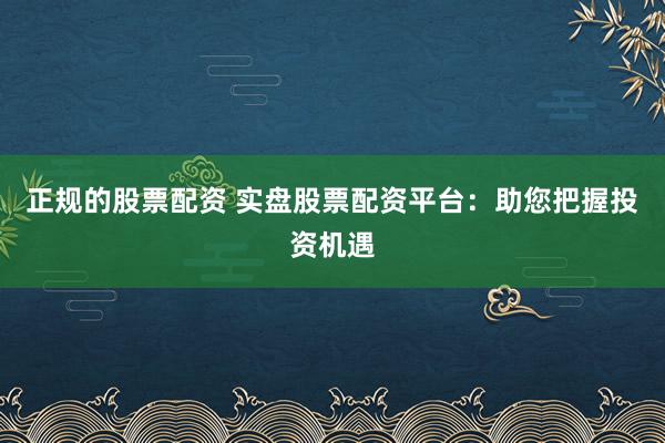正规的股票配资 实盘股票配资平台：助您把握投资机遇
