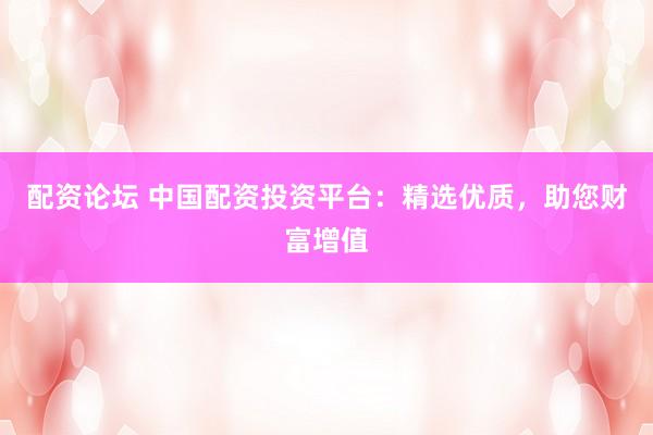 配资论坛 中国配资投资平台：精选优质，助您财富增值