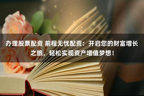 办理股票配资 前程无忧配资：开启您的财富增长之旅，轻松实现资产增值梦想！