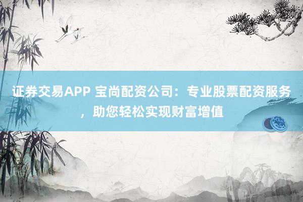 证券交易APP 宝尚配资公司：专业股票配资服务，助您轻松实现财富增值