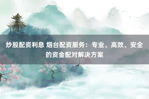 炒股配资利息 烟台配资服务：专业、高效、安全的资金配对解决方案
