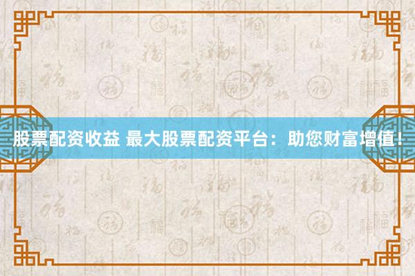 股票配资收益 最大股票配资平台：助您财富增值！