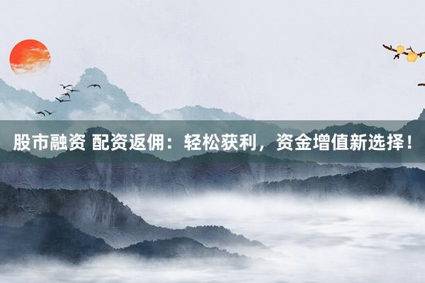 股市融资 配资返佣：轻松获利，资金增值新选择！