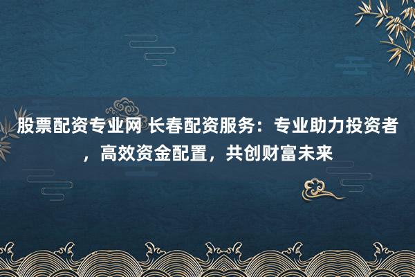 股票配资专业网 长春配资服务：专业助力投资者，高效资金配置，共创财富未来