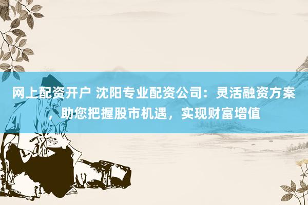 网上配资开户 沈阳专业配资公司：灵活融资方案，助您把握股市机遇，实现财富增值