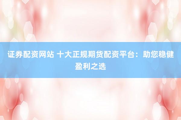 证券配资网站 十大正规期货配资平台：助您稳健盈利之选