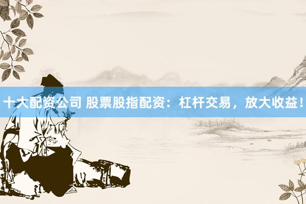 十大配资公司 股票股指配资：杠杆交易，放大收益！